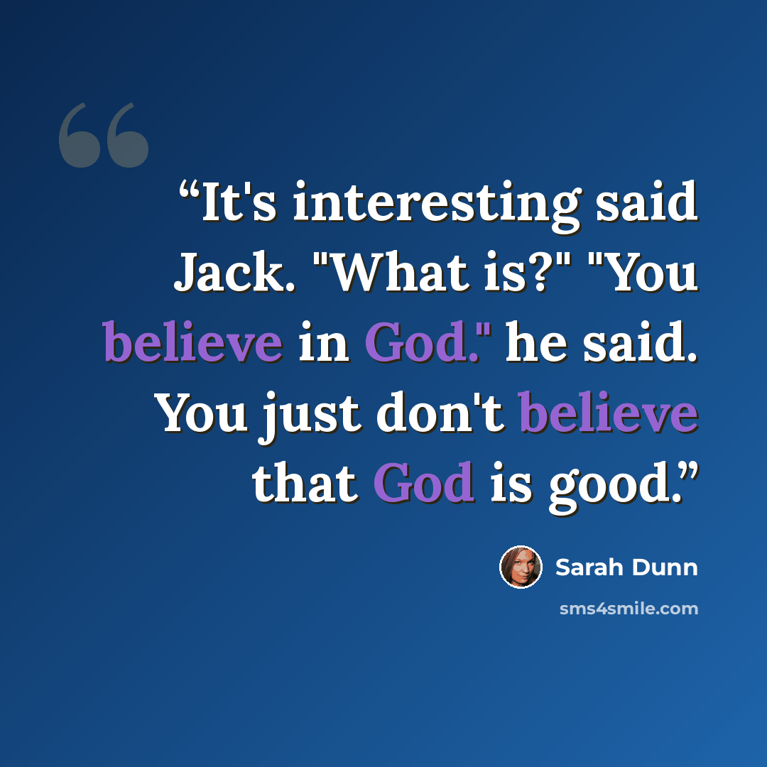 “It's interesting said Jack. "What is?" "You believe in God." he said. You just don't believe that God is good.” quote by Sarah Dunn