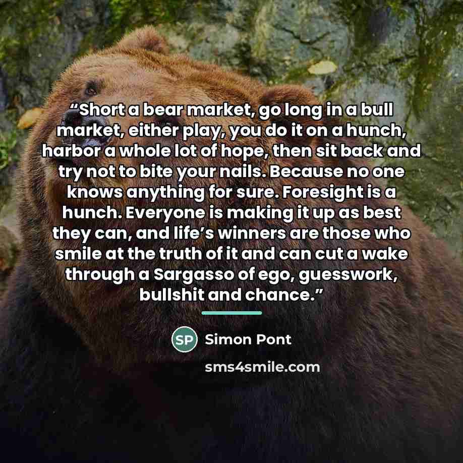 “Short a bear market, go long in a bull market, either play, you do it on a hunch, harbor a whole lot of hope, then sit back and try not to bite your nails. Because no one knows anything for sure. Foresight is a hunch. Everyone is making it up as best they can, and life’s winners are those who…” quote by Simon Pont