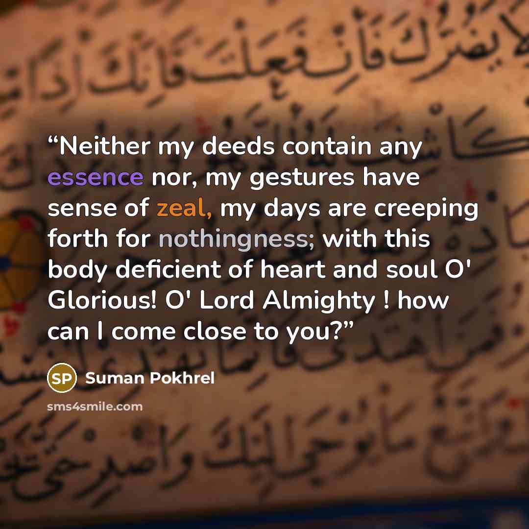 “Neither my deeds contain any essence nor, my gestures have sense of zeal, my days are creeping forth for nothingness; with this body deficient of heart and soul O' Glorious! O' Lord Almighty ! how can I come close to you?” quote by Suman Pokhrel