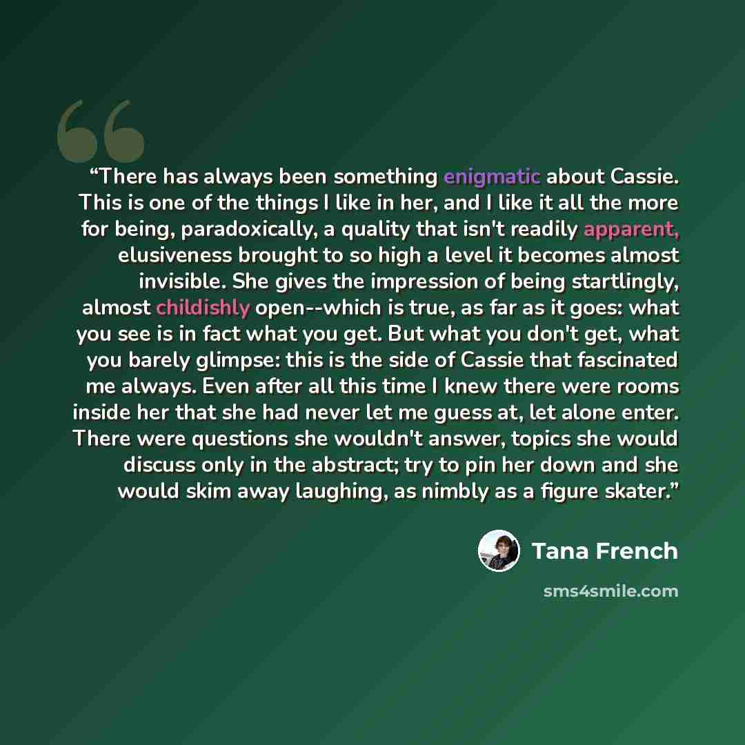 “There has always been something enigmatic about Cassie. This is one of the things I like in her, and I like it all the more for being, paradoxically, a quality that isn't readily apparent, elusiveness brought to so high a level it becomes almost invisible. She gives the impression of being…” quote by Tana French