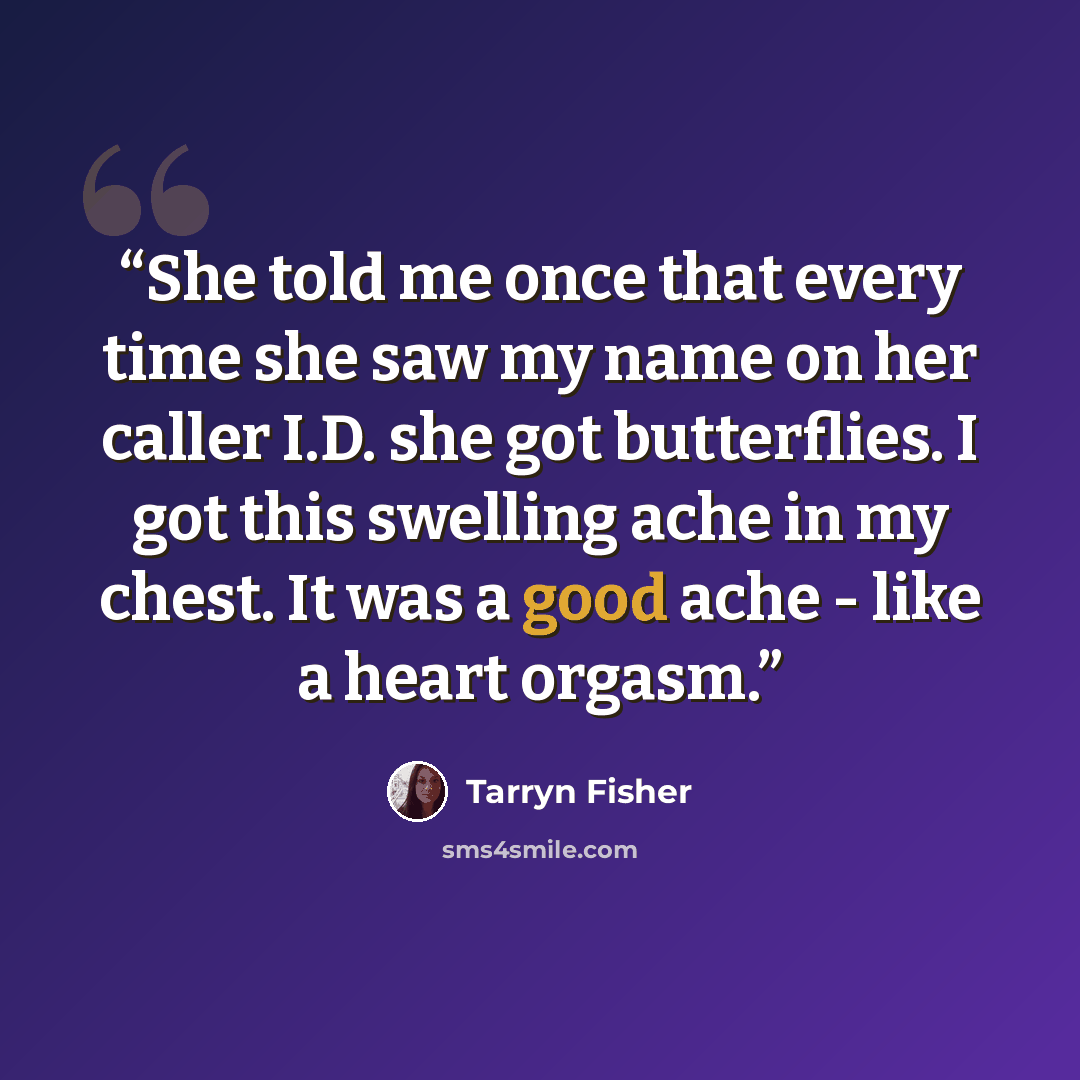 “She told me once that every time she saw my name on her caller I.D. she got butterflies. I got this swelling ache in my chest. It was a good ache - like a heart orgasm.” quote by Tarryn Fisher