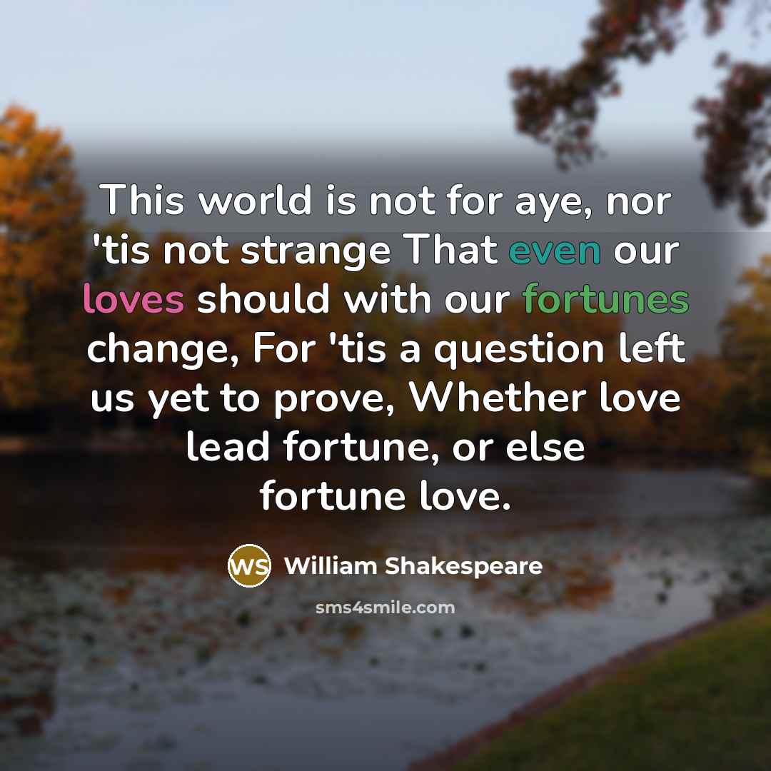 “This world is not for aye, nor 'tis not strange That even our loves should with our fortunes change, For 'tis a question left us yet to prove, Whether love lead fortune, or else fortune love.” quote by William Shakespeare
