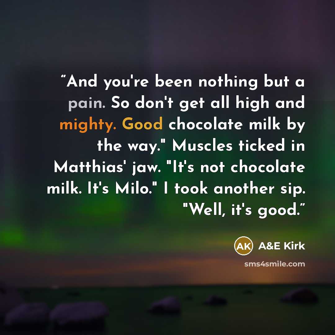 “And you're been nothing but a pain. So don't get all high and mighty. Good chocolate milk by the way." Muscles ticked in Matthias' jaw. "It's not chocolate milk. It's Milo." I took another sip. "Well, it's good.” quote by A&E Kirk