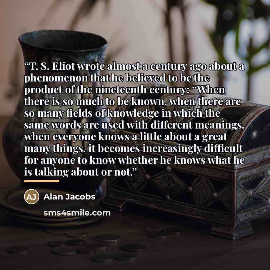 “T. S. Eliot wrote almost a century ago about a phenomenon that he believed to be the product of the nineteenth century: “When there is so much to be known, when there are so many fields of knowledge in which the same words are used with different meanings, when everyone knows a little about a…” quote by Alan Jacobs