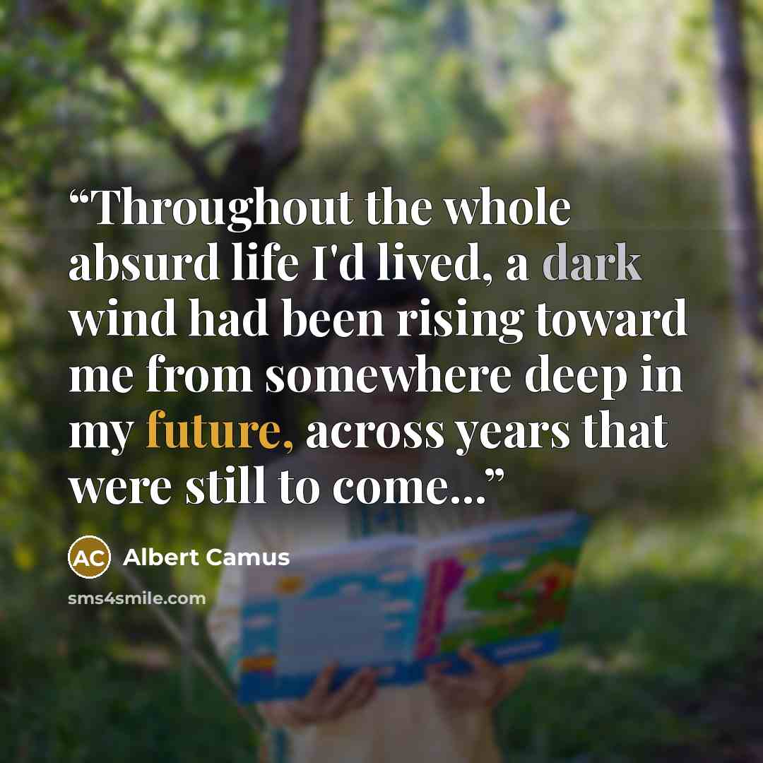 “Throughout the whole absurd life I'd lived, a dark wind had been rising toward me from somewhere deep in my future, across years that were still to come...” quote by Albert Camus