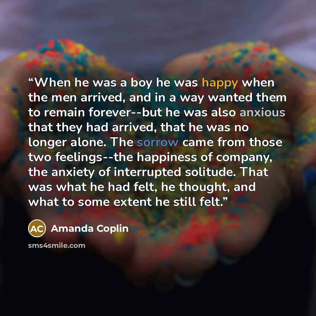 “When he was a boy he was happy when the men arrived, and in a way wanted them to remain forever--but he was also anxious that they had arrived, that he was no longer alone. The sorrow came from those two feelings--the happiness of company, the anxiety of interrupted solitude. That was what he had…” quote by Amanda Coplin