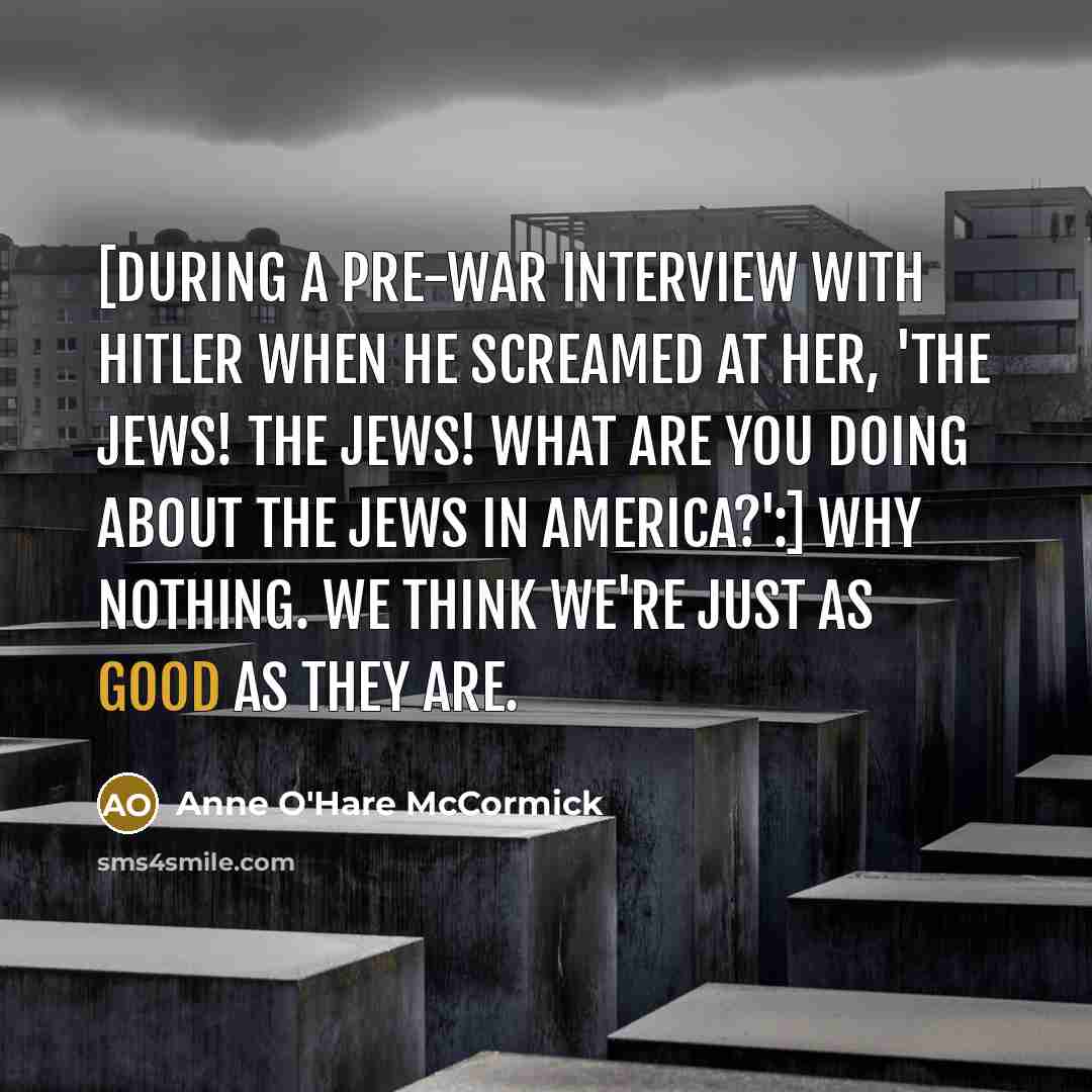 “[During a pre-war interview with Hitler when he screamed at her, 'The Jews! The Jews! What are you doing about the Jews in America?':] Why nothing. We think we're just as good as they are.” quote by Anne O'Hare McCormick