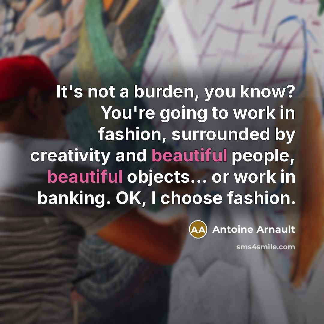“It's not a burden, you know? You're going to work in fashion, surrounded by creativity and beautiful people, beautiful objects... or work in banking. OK, I choose fashion.” quote by Antoine Arnault