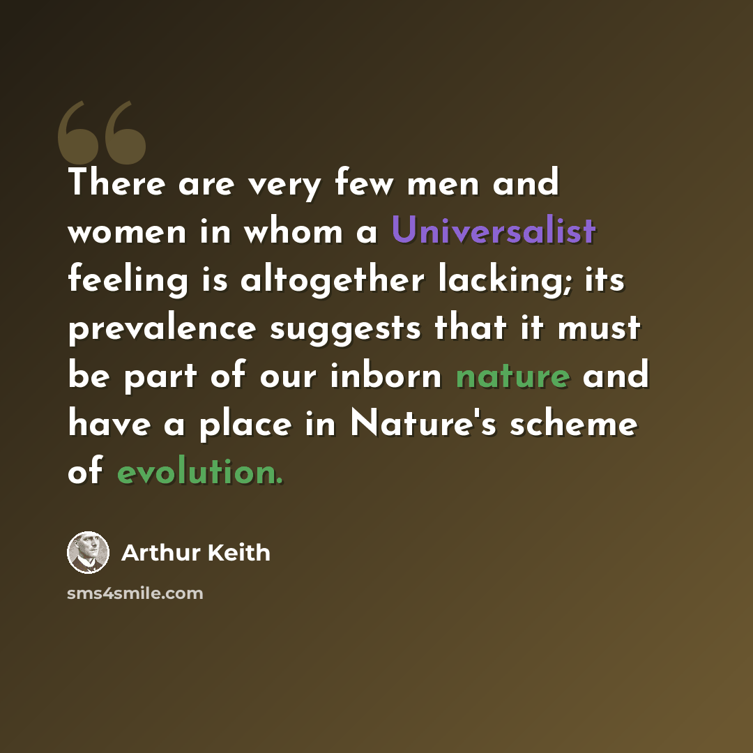 “There are very few men and women in whom a Universalist feeling is altogether lacking; its prevalence suggests that it must be part of our inborn nature and have a place in Nature's scheme of evolution.” quote by Arthur Keith