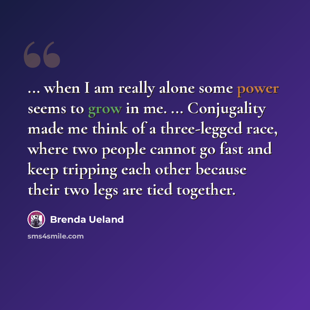 “... when I am really alone some power seems to grow in me. ... Conjugality made me think of a three-legged race, where two people cannot go fast and keep tripping each other because their two legs are tied together.” quote by Brenda Ueland