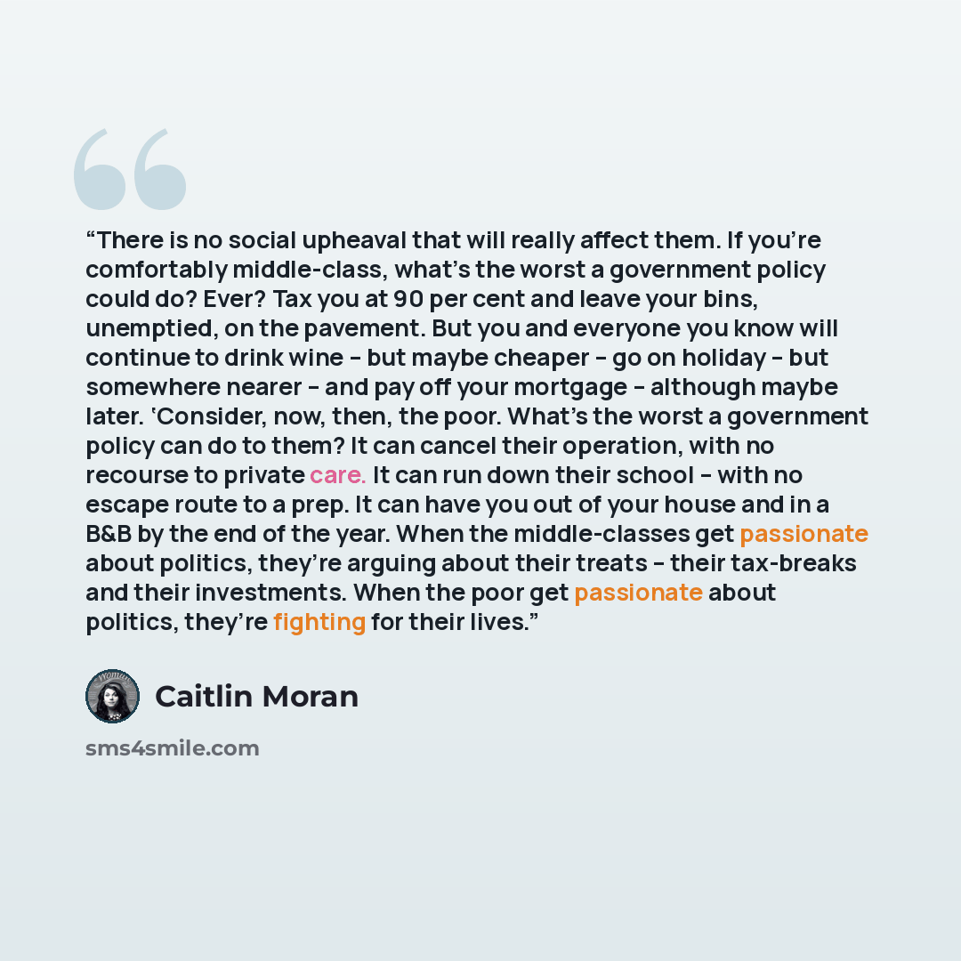 “There is no social upheaval that will really affect them. If you’re comfortably middle-class, what’s the worst a government policy could do? Ever? Tax you at 90 per cent and leave your bins, unemptied, on the pavement. But you and everyone you know will continue to drink wine – but maybe cheaper –…” quote by Caitlin Moran