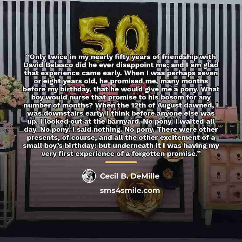 “Only twice in my nearly fifty years of friendship with David Belasco did he ever disappoint me; and I am glad that experience came early. When I was perhaps seven or eight years old, he promised me, many months before my birthday, that he would give me a pony. What boy would nurse that promise to…” quote by Cecil B. DeMille