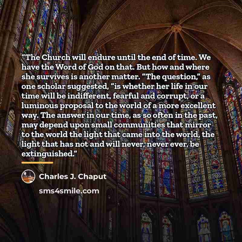 “The Church will endure until the end of time. We have the Word of God on that. But how and where she survives is another matter. “The question,” as one scholar suggested, “is whether her life in our time will be indifferent, fearful and corrupt, or a luminous proposal to the world of a more…” quote by Charles J. Chaput