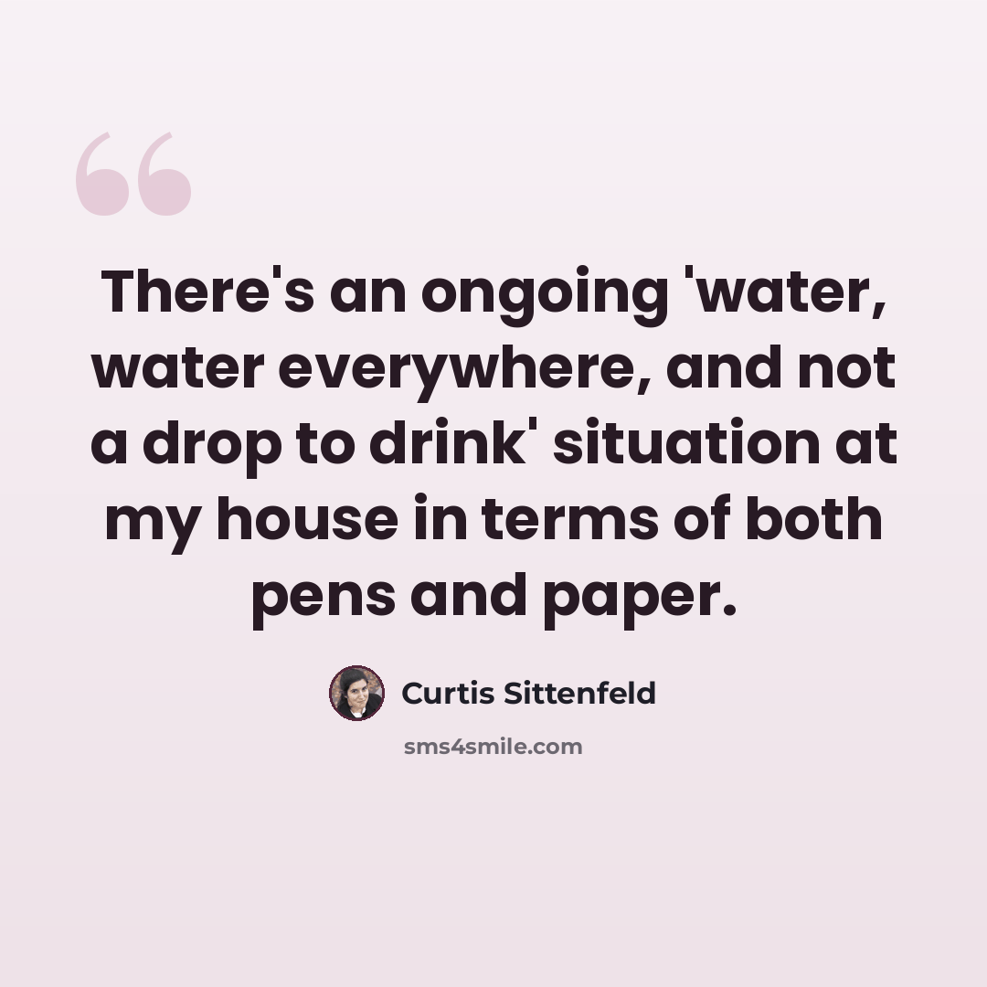 “There's an ongoing 'water, water everywhere, and not a drop to drink' situation at my house in terms of both pens and paper.” quote by Curtis Sittenfeld
