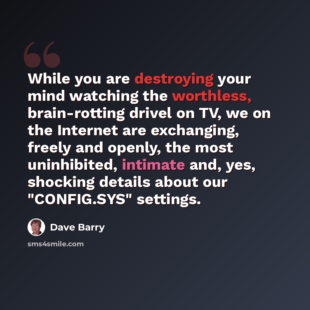 “While you are destroying your mind watching the worthless, brain-rotting drivel on TV, we on the Internet are exchanging, freely and openly, the most uninhibited, intimate and, yes, shocking details about our "CONFIG.SYS" settings.” quote by Dave Barry