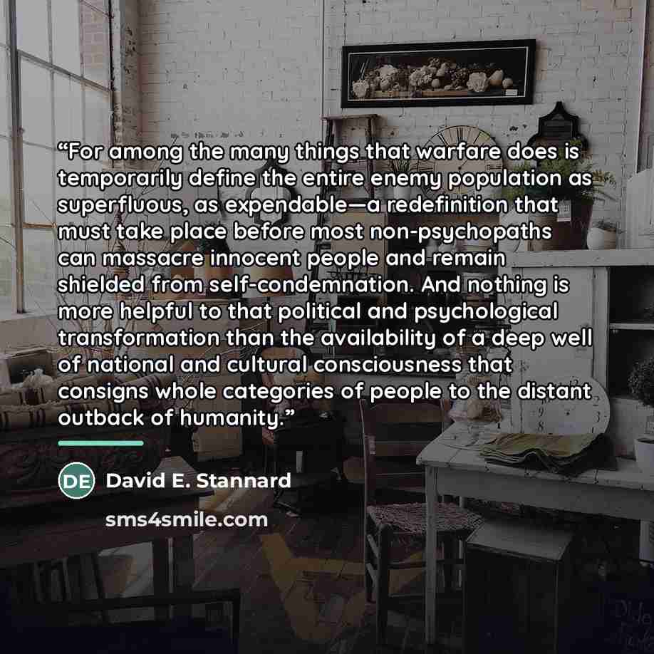 “For among the many things that warfare does is temporarily define the entire enemy population as superfluous, as expendable—a redefinition that must take place before most non-psychopaths can massacre innocent people and remain shielded from self-condemnation. And nothing is more helpful to that…” quote by David E. Stannard