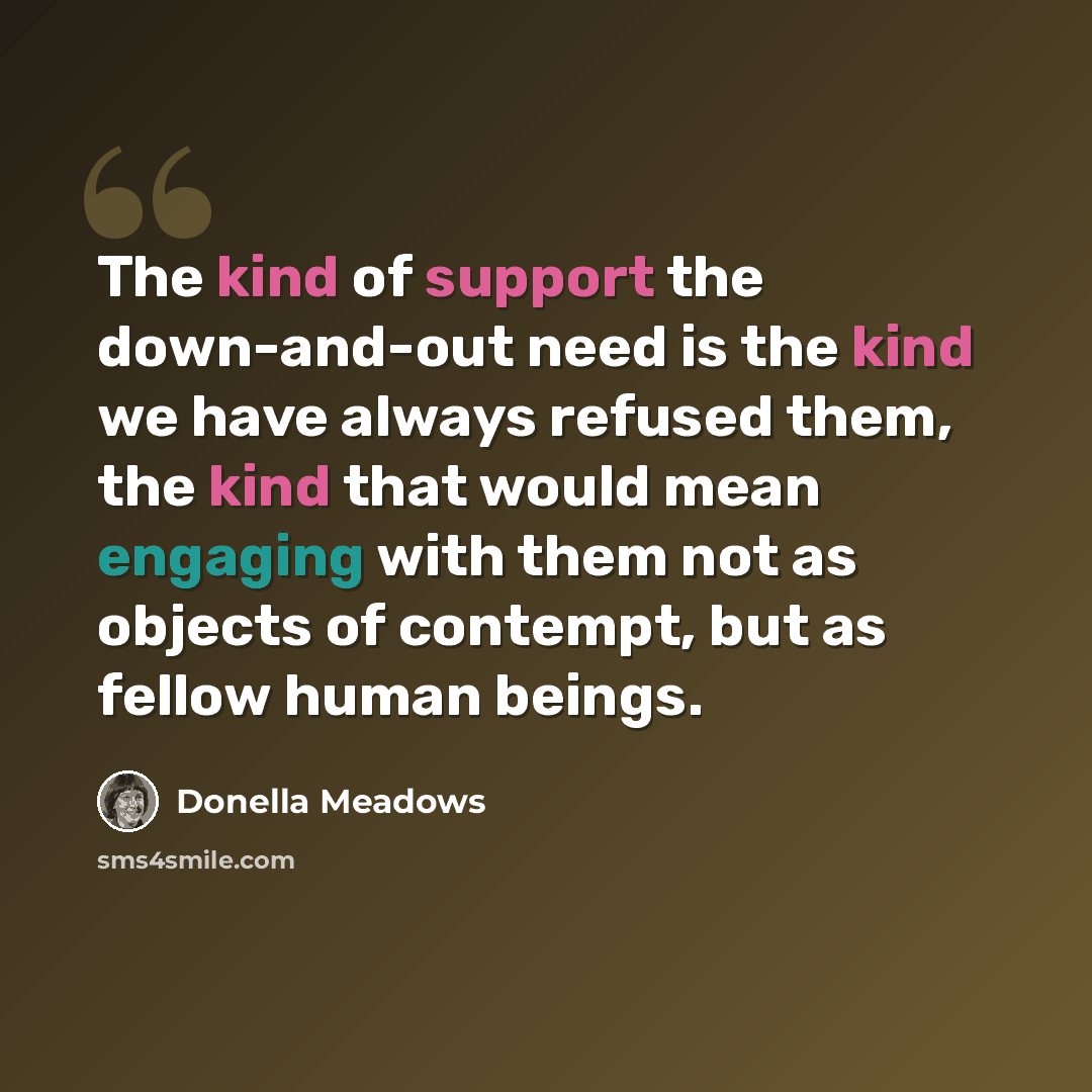 “The kind of support the down-and-out need is the kind we have always refused them, the kind that would mean engaging with them not as objects of contempt, but as fellow human beings.” quote by Donella Meadows