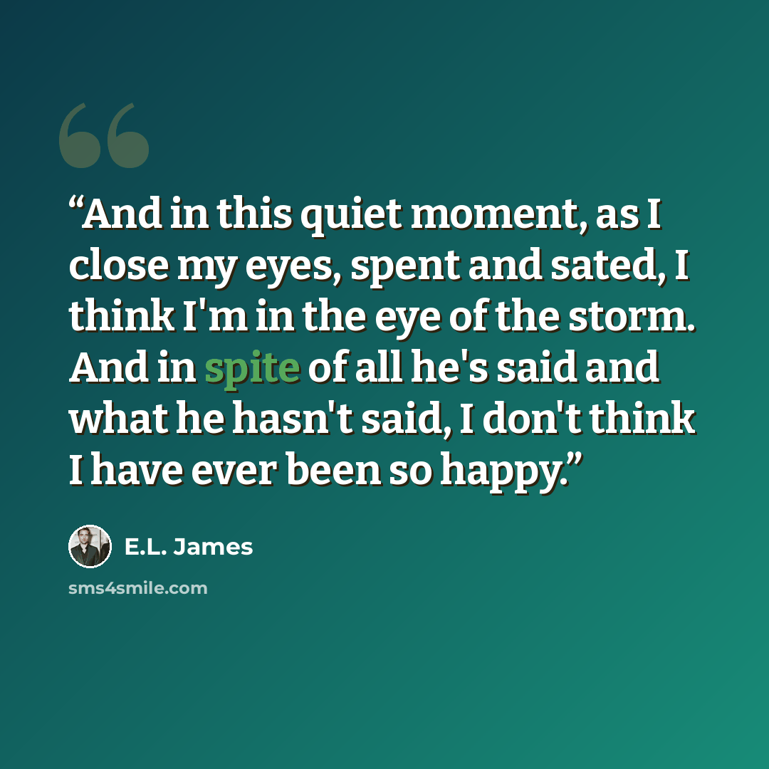 “And in this quiet moment, as I close my eyes, spent and sated, I think I'm in the eye of the storm. And in spite of all he's said and what he hasn't said, I don't think I have ever been so happy.” quote by E.L. James