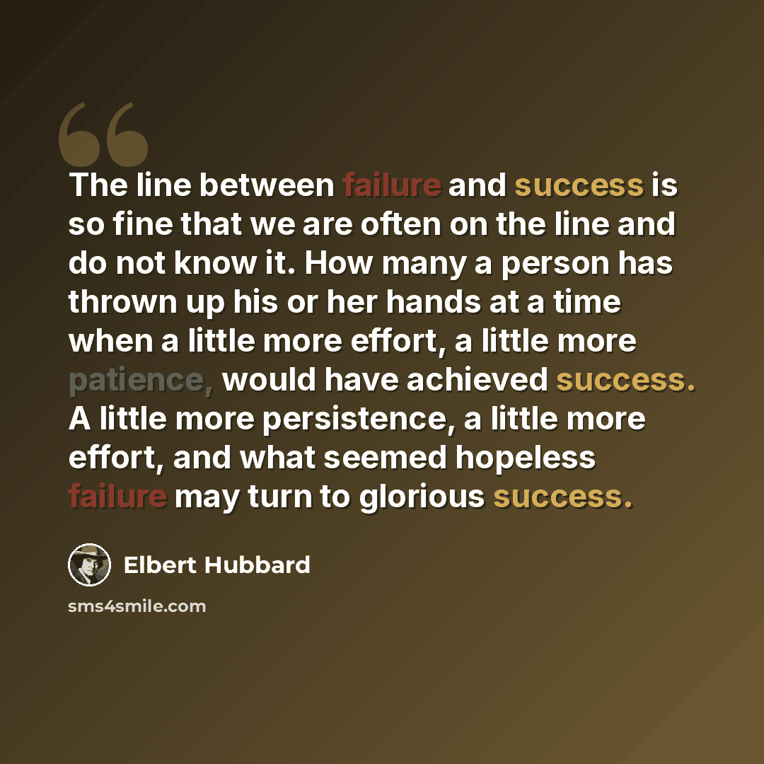 “The line between failure and success is so fine that we are often on the line and do not know it. How many a person has thrown up his or her hands at a time when a little more effort, a little more patience, would have achieved success. A little more persistence, a little more effort, and what…” quote by Elbert Hubbard