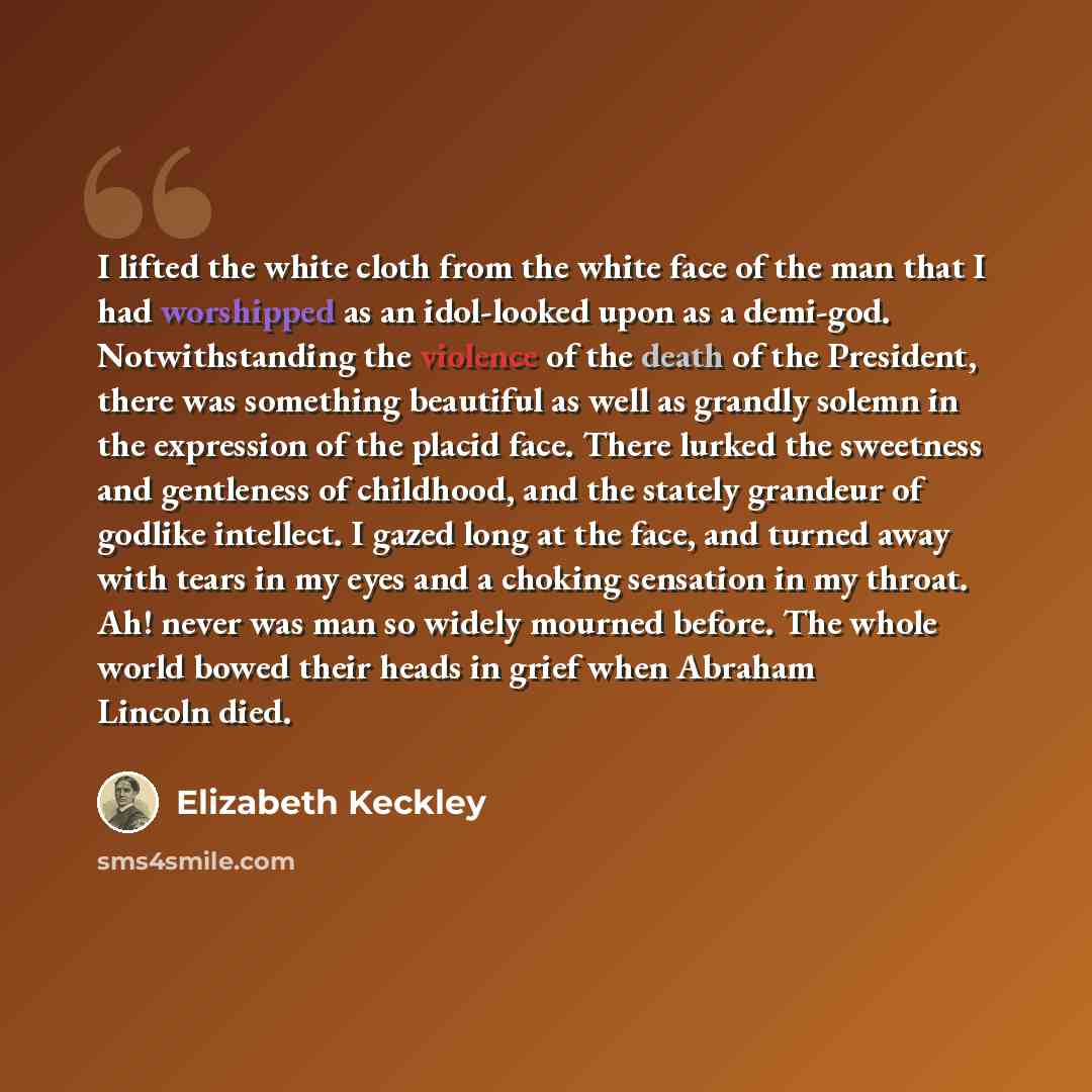 “I lifted the white cloth from the white face of the man that I had worshipped as an idol-looked upon as a demi-god. Notwithstanding the violence of the death of the President, there was something beautiful as well as grandly solemn in the expression of the placid face. There lurked the sweetness…” quote by Elizabeth Keckley