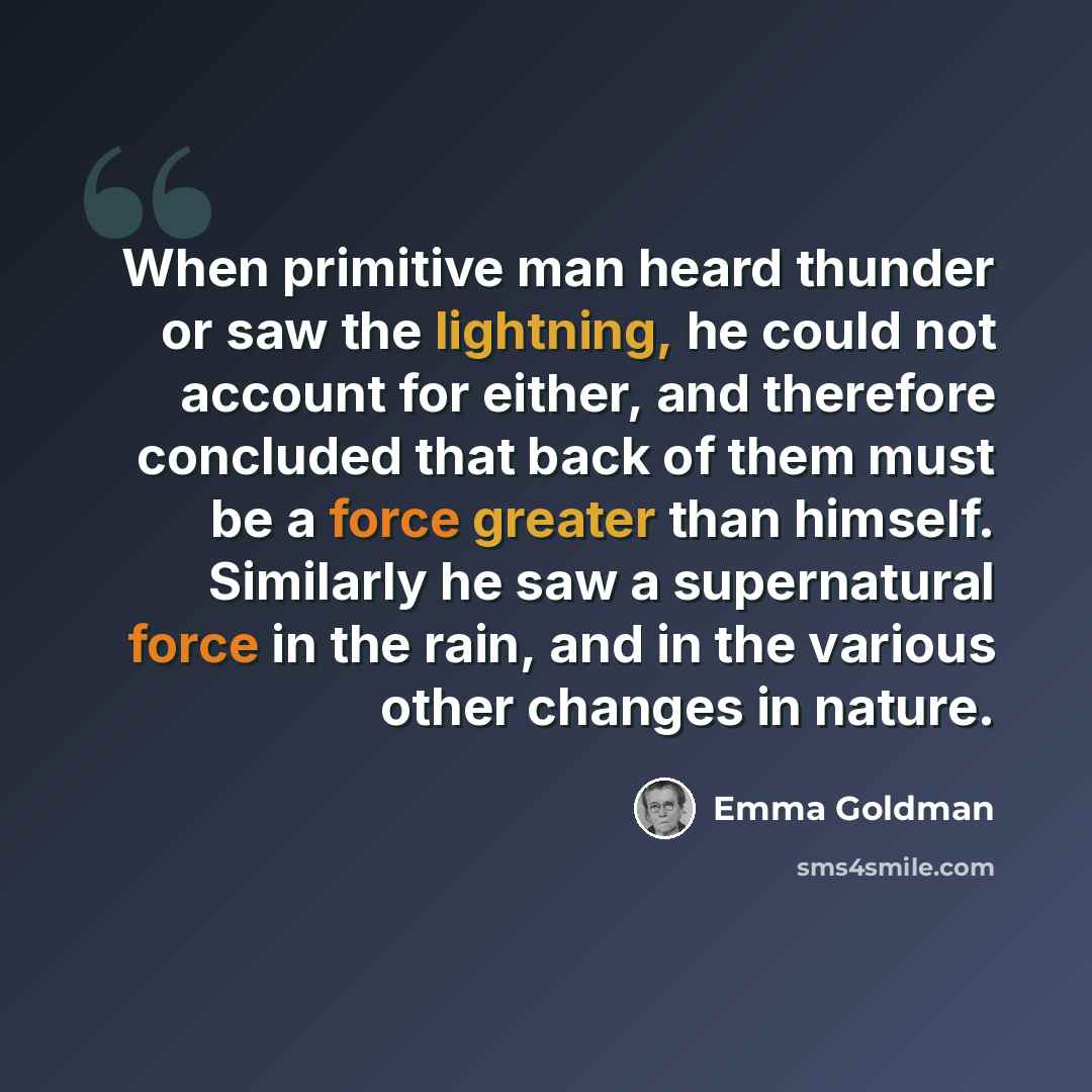 “When primitive man heard thunder or saw the lightning, he could not account for either, and therefore concluded that back of them must be a force greater than himself. Similarly he saw a supernatural force in the rain, and in the various other changes in nature.” quote by Emma Goldman