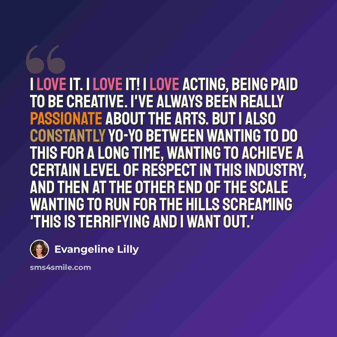 “I love it. I LOVE it! I love acting, being paid to be creative. I've always been really passionate about the arts. But I also constantly yo-yo between wanting to do this for a long time, wanting to achieve a certain level of respect in this industry, and then at the other end of the scale wanting…” quote by Evangeline Lilly