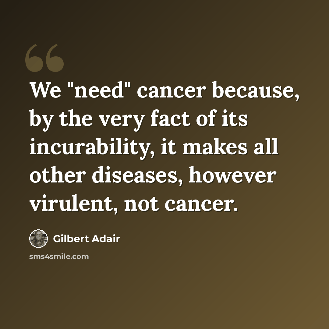 “We "need" cancer because, by the very fact of its incurability, it makes all other diseases, however virulent, not cancer.” quote by Gilbert Adair