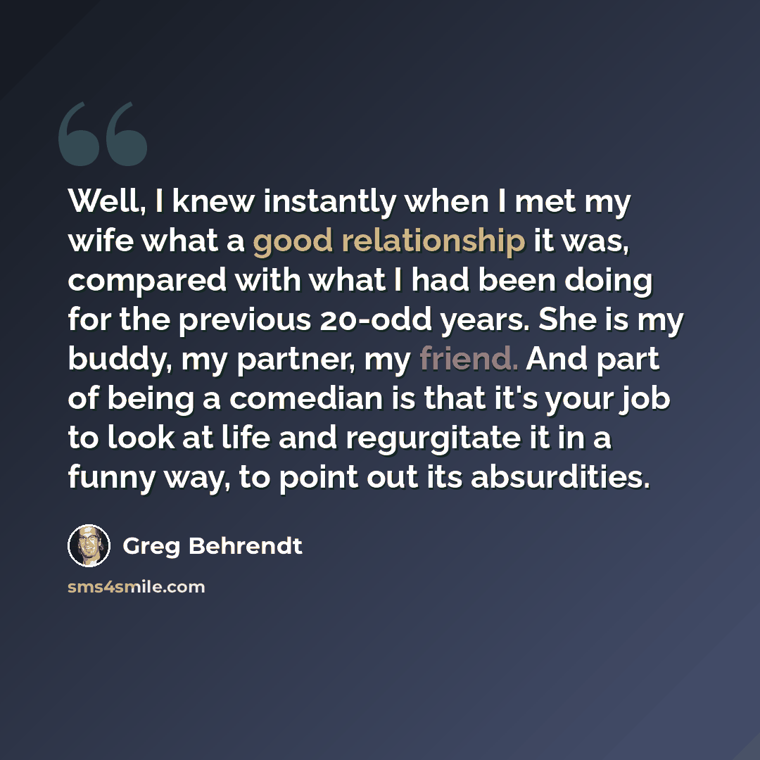 “Well, I knew instantly when I met my wife what a good relationship it was, compared with what I had been doing for the previous 20-odd years. She is my buddy, my partner, my friend. And part of being a comedian is that it's your job to look at life and regurgitate it in a funny way, to point out…” quote by Greg Behrendt