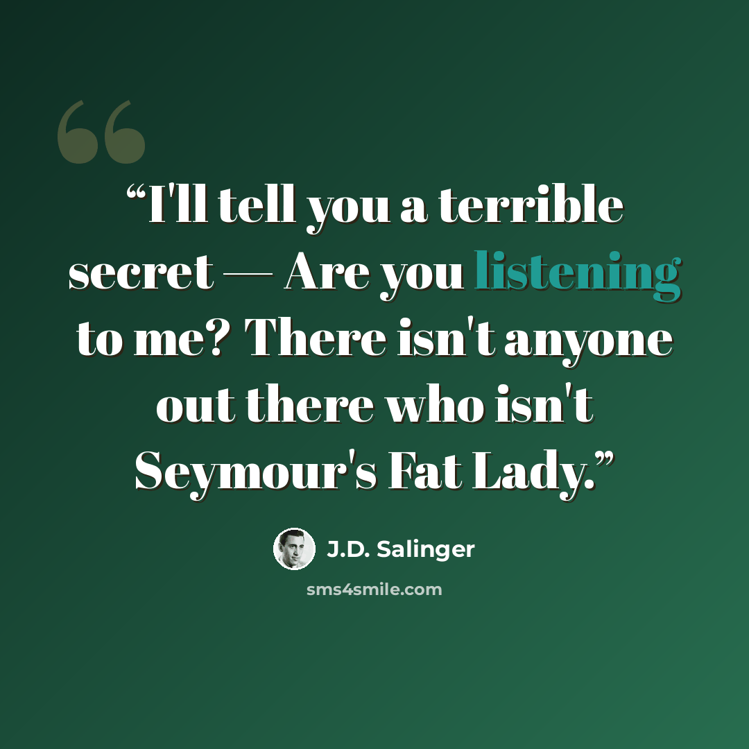 “I'll tell you a terrible secret — Are you listening to me? There isn't anyone out there who isn't Seymour's Fat Lady.” quote by J.D. Salinger