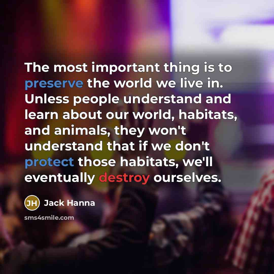 “The most important thing is to preserve the world we live in. Unless people understand and learn about our world, habitats, and animals, they won't understand that if we don't protect those habitats, we'll eventually destroy ourselves.” quote by Jack Hanna