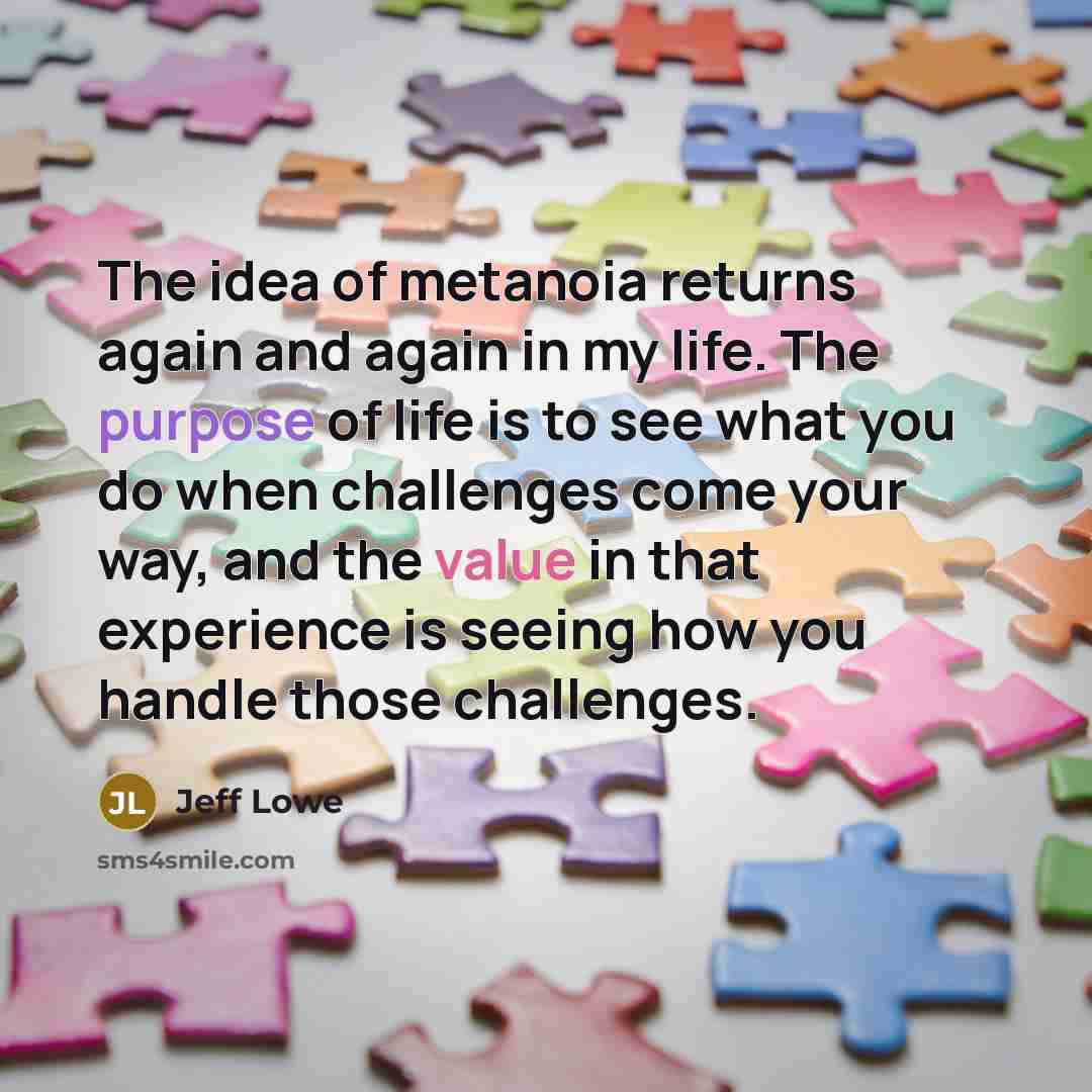 “The idea of metanoia returns again and again in my life. The purpose of life is to see what you do when challenges come your way, and the value in that experience is seeing how you handle those challenges.” quote by Jeff Lowe