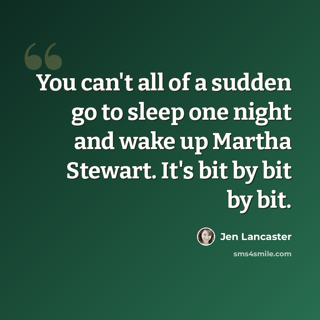“You can't all of a sudden go to sleep one night and wake up Martha Stewart. It's bit by bit by bit.” quote by Jen Lancaster