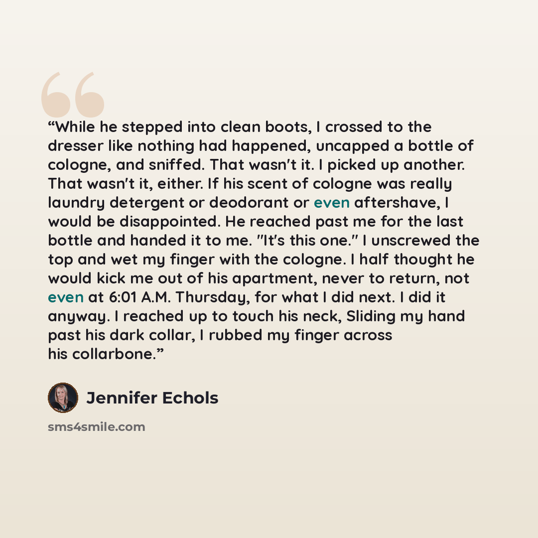 “While he stepped into clean boots, I crossed to the dresser like nothing had happened, uncapped a bottle of cologne, and sniffed. That wasn't it. I picked up another. That wasn't it, either. If his scent of cologne was really laundry detergent or deodorant or even aftershave, I would be…” quote by Jennifer Echols