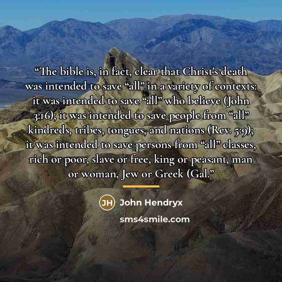 “The bible is, in fact, clear that Christ's death was intended to save “all” in a variety of contexts: it was intended to save “all” who believe (John 3:16); it was intended to save people from “all” kindreds, tribes, tongues, and nations (Rev. 5:9); it was intended to save persons from “all”…” quote by John Hendryx