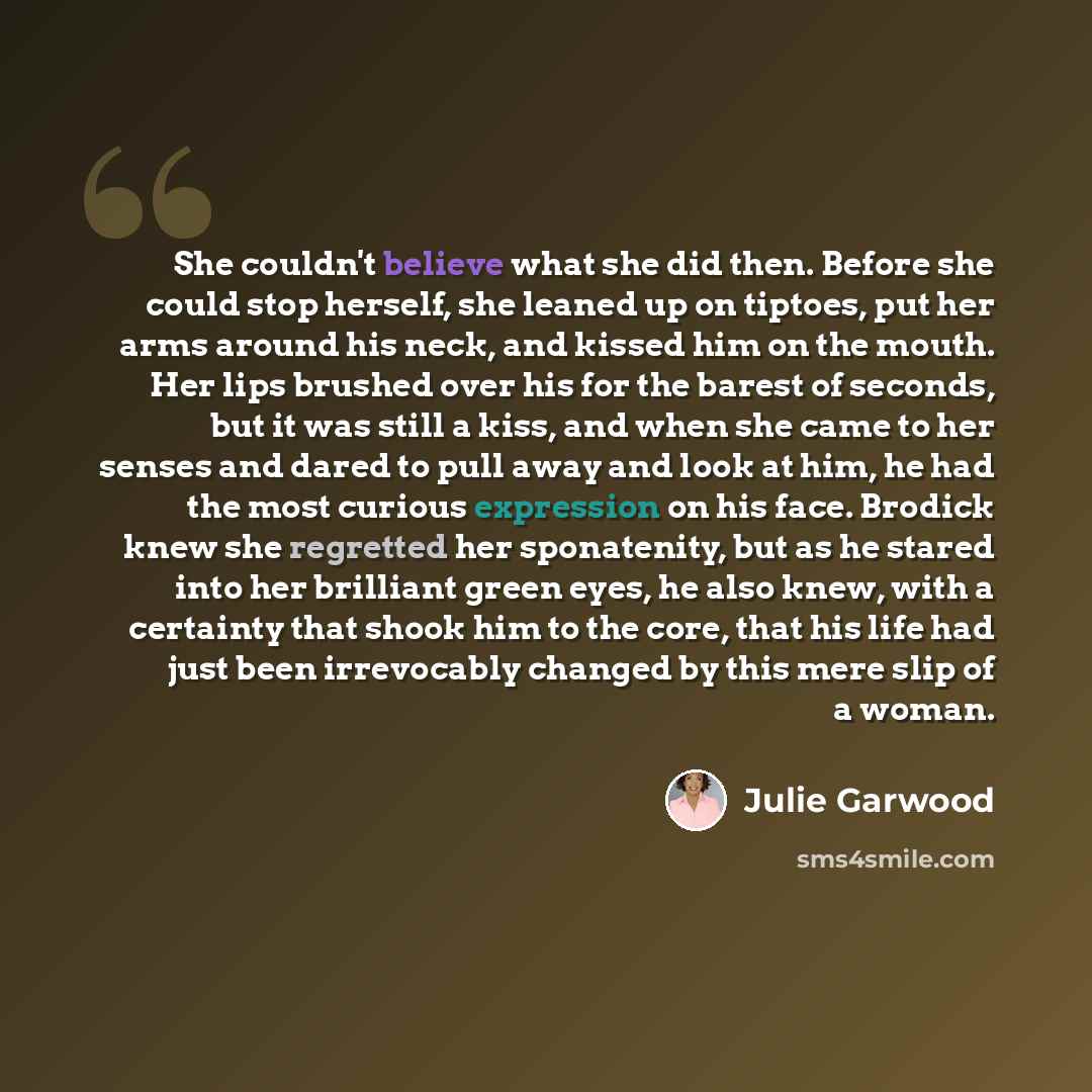 “She couldn't believe what she did then. Before she could stop herself, she leaned up on tiptoes, put her arms around his neck, and kissed him on the mouth. Her lips brushed over his for the barest of seconds, but it was still a kiss, and when she came to her senses and dared to pull away and look…” quote by Julie Garwood