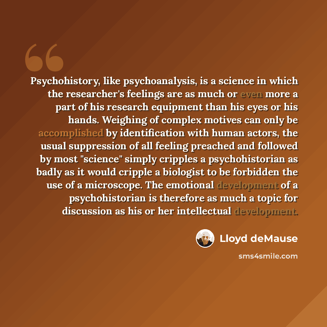 “Psychohistory, like psychoanalysis, is a science in which the researcher's feelings are as much or even more a part of his research equipment than his eyes or his hands. Weighing of complex motives can only be accomplished by identification with human actors, the usual suppression of all feeling…” quote by Lloyd deMause