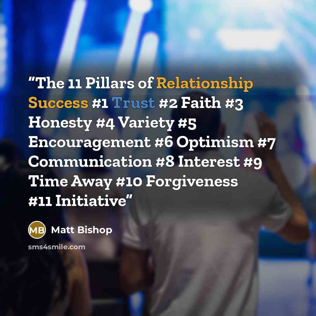 “The 11 Pillars of Relationship Success #1 Trust #2 Faith #3 Honesty #4 Variety #5 Encouragement #6 Optimism #7 Communication #8 Interest #9 Time Away #10 Forgiveness #11 Initiative” quote by Matt Bishop