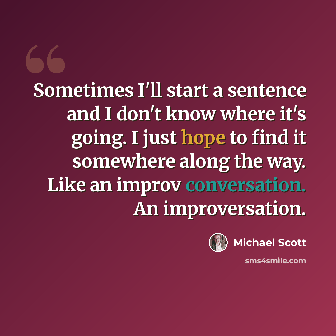 “Sometimes I'll start a sentence and I don't know where it's going. I just hope to find it somewhere along the way. Like an improv conversation. An improversation.” quote by Michael Scott