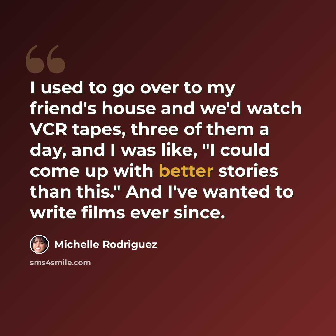 “I used to go over to my friend's house and we'd watch VCR tapes, three of them a day, and I was like, "I could come up with better stories than this." And I've wanted to write films ever since.” quote by Michelle Rodriguez