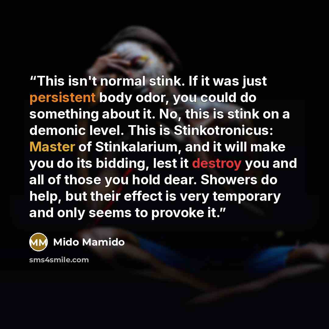 “This isn't normal stink. If it was just persistent body odor, you could do something about it. No, this is stink on a demonic level. This is Stinkotronicus: Master of Stinkalarium, and it will make you do its bidding, lest it destroy you and all of those you hold dear. Showers do help, but their…” quote by Mido Mamido