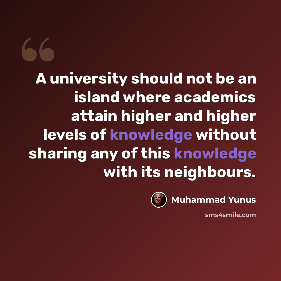 “A university should not be an island where academics attain higher and higher levels of knowledge without sharing any of this knowledge with its neighbours.” quote by Muhammad Yunus