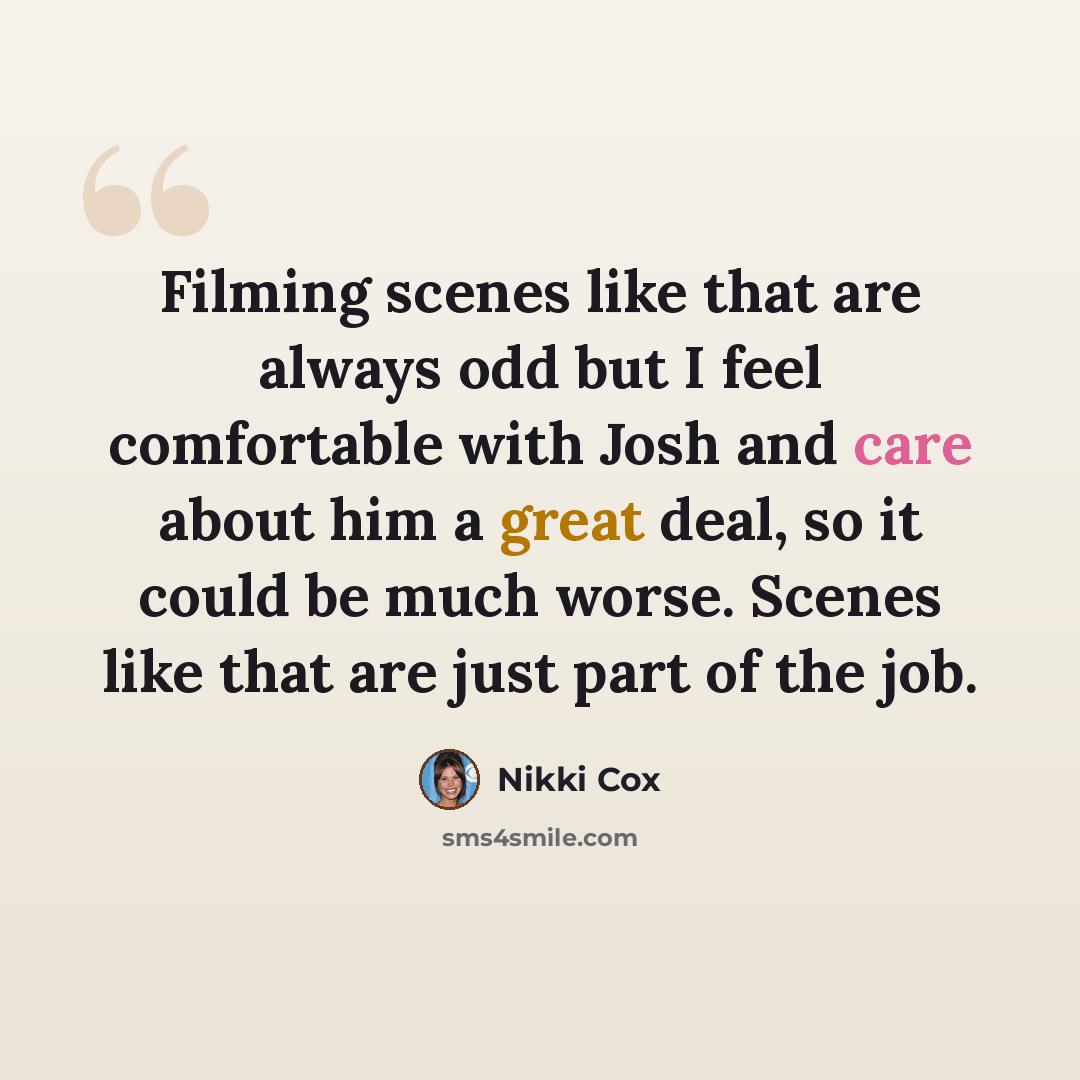 “Filming scenes like that are always odd but I feel comfortable with Josh and care about him a great deal, so it could be much worse. Scenes like that are just part of the job.” quote by Nikki Cox