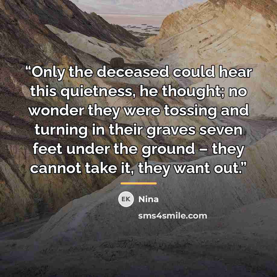 “Only the deceased could hear this quietness, he thought; no wonder they were tossing and turning in their graves seven feet under the ground – they cannot take it, they want out.” quote by Nina