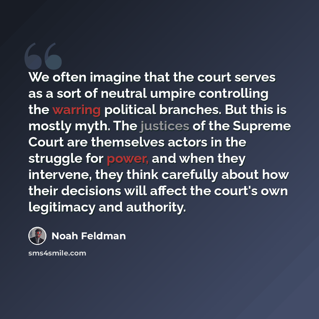 “We often imagine that the court serves as a sort of neutral umpire controlling the warring political branches. But this is mostly myth. The justices of the Supreme Court are themselves actors in the struggle for power, and when they intervene, they think carefully about how their decisions will…” quote by Noah Feldman