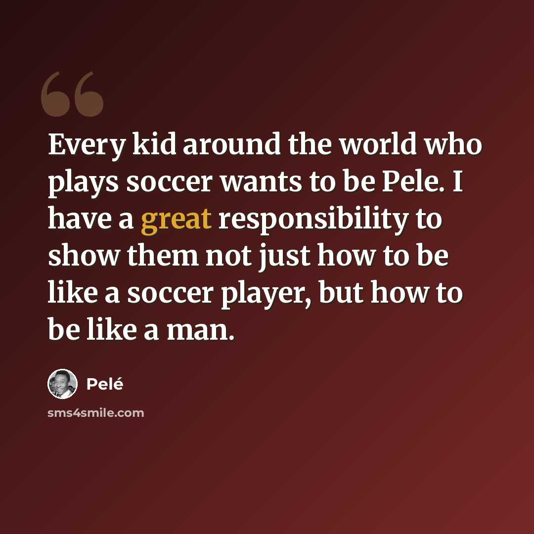 “Every kid around the world who plays soccer wants to be Pele. I have a great responsibility to show them not just how to be like a soccer player, but how to be like a man.” quote by Pele