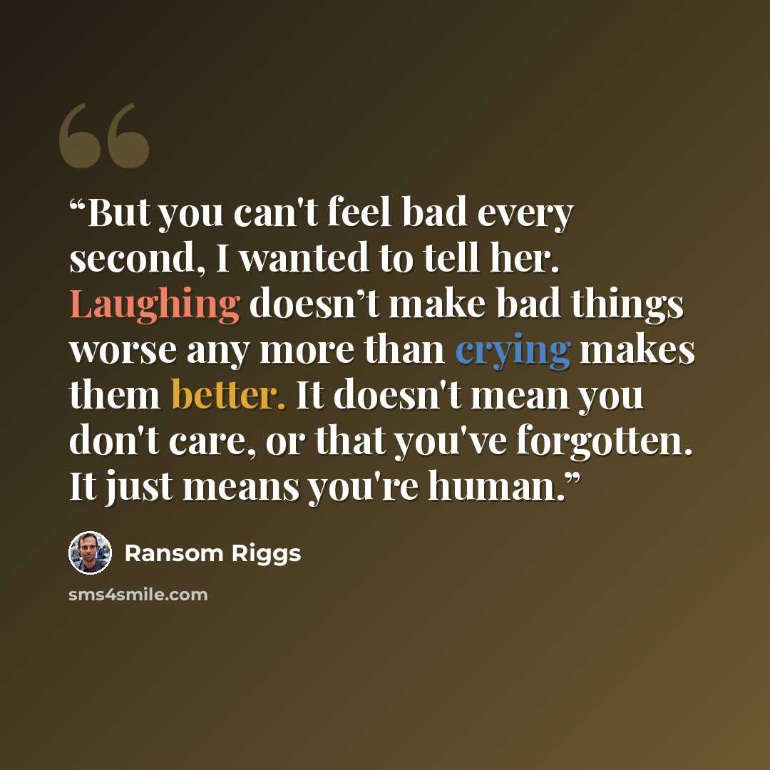 “But you can't feel bad every second, I wanted to tell her. Laughing doesn’t make bad things worse any more than crying makes them better. It doesn't mean you don't care, or that you've forgotten. It just means you're human.” quote by Ransom Riggs
