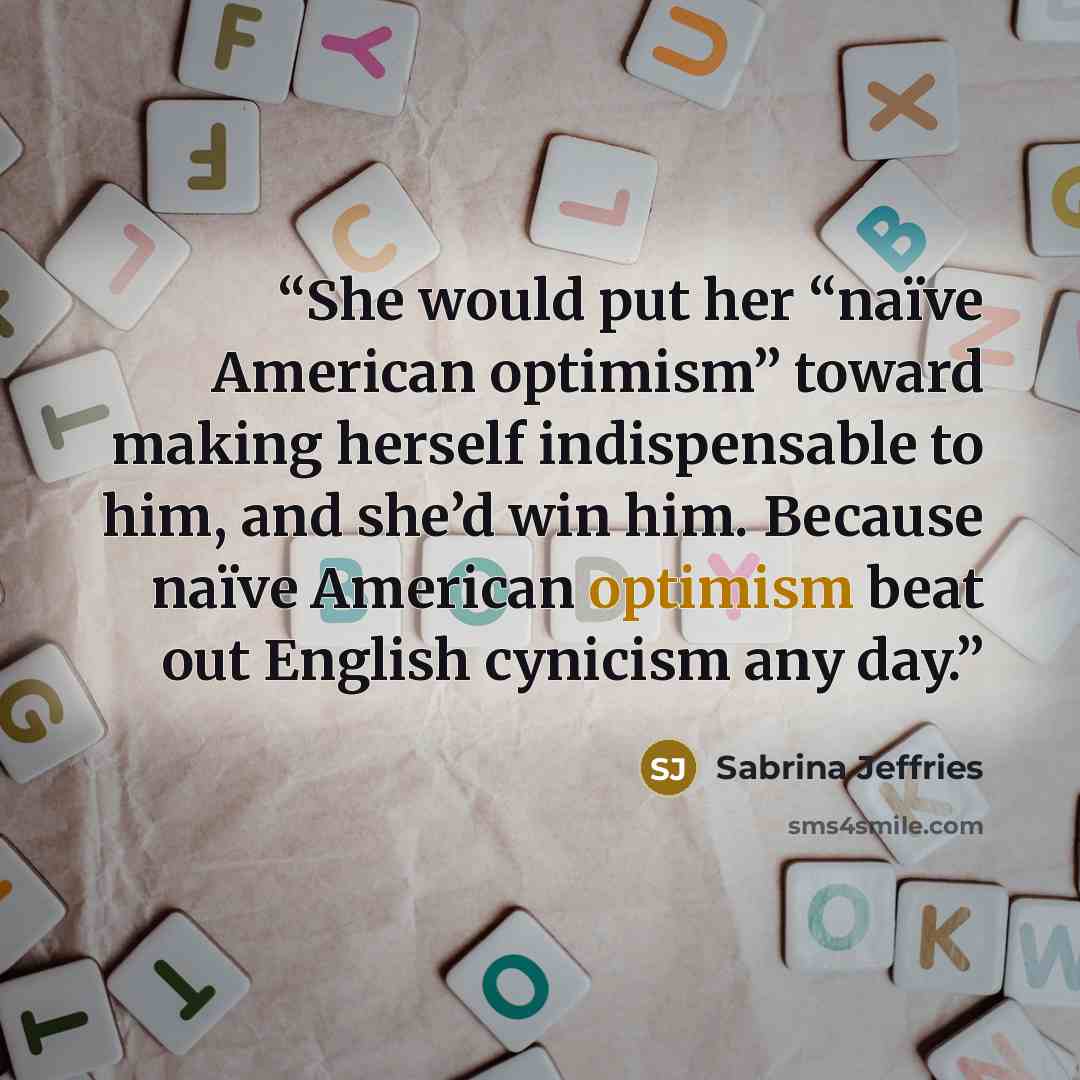 “She would put her “naïve American optimism” toward making herself indispensable to him, and she’d win him. Because naïve American optimism beat out English cynicism any day.” quote by Sabrina Jeffries