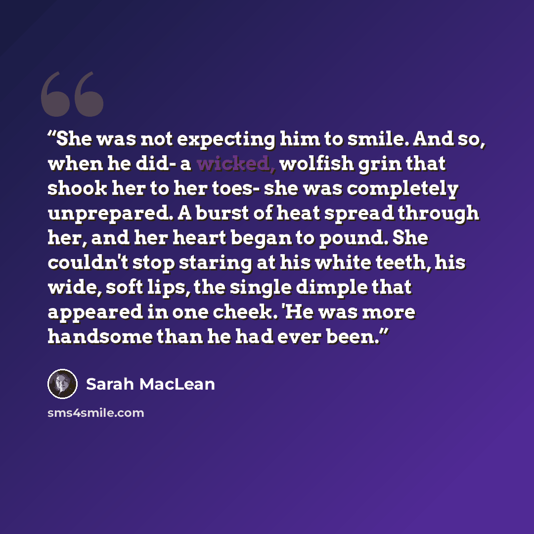 “She was not expecting him to smile. And so, when he did- a wicked, wolfish grin that shook her to her toes- she was completely unprepared. A burst of heat spread through her, and her heart began to pound. She couldn't stop staring at his white teeth, his wide, soft lips, the single dimple that…” quote by Sarah MacLean