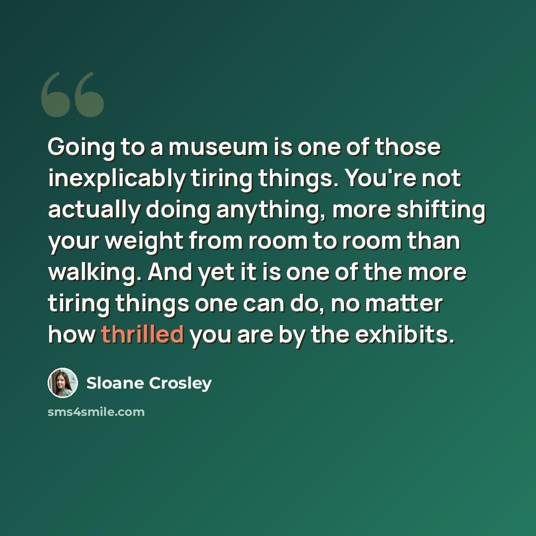 “Going to a museum is one of those inexplicably tiring things. You're not actually doing anything, more shifting your weight from room to room than walking. And yet it is one of the more tiring things one can do, no matter how thrilled you are by the exhibits.” quote by Sloane Crosley