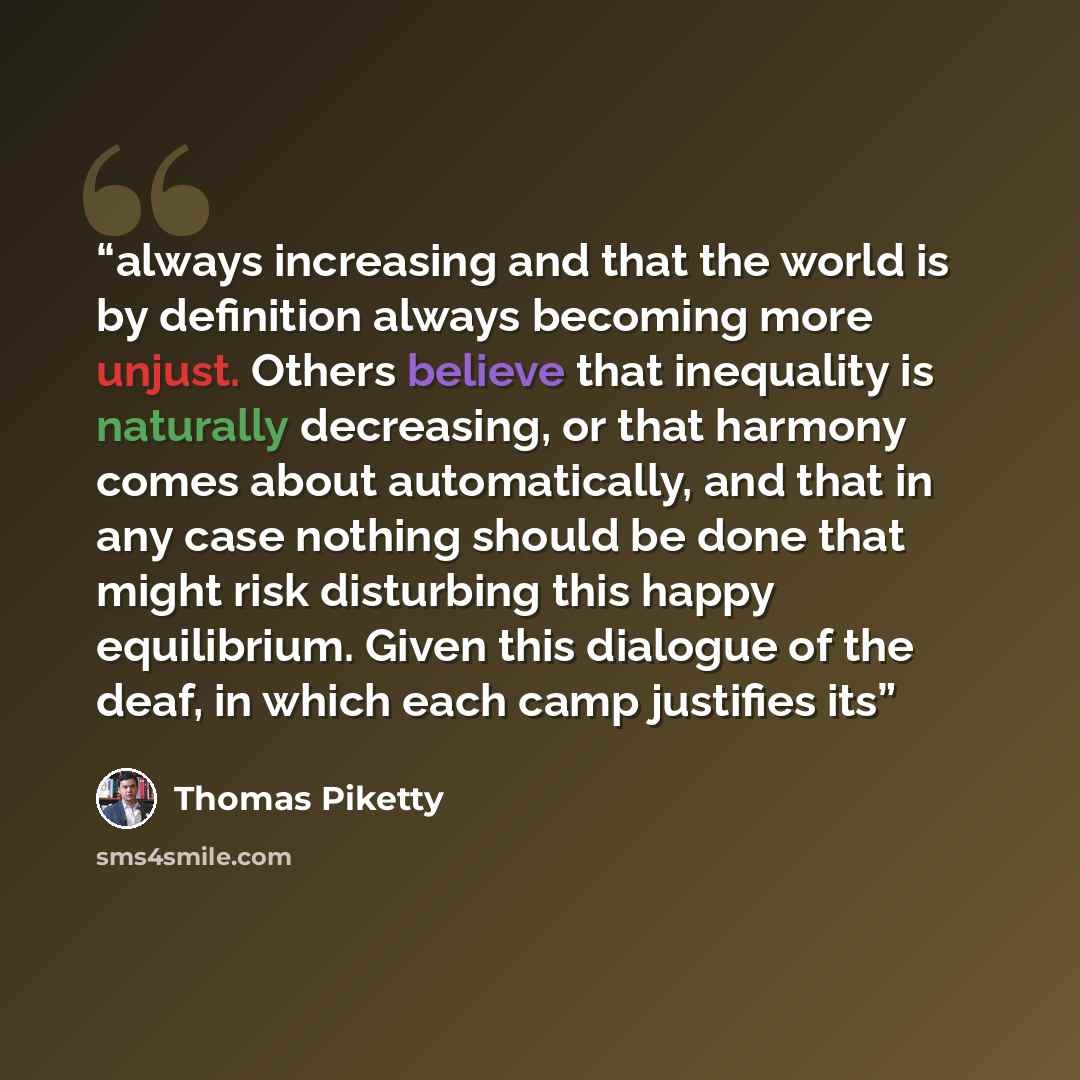 “always increasing and that the world is by definition always becoming more unjust. Others believe that inequality is naturally decreasing, or that harmony comes about automatically, and that in any case nothing should be done that might risk disturbing this happy equilibrium. Given this dialogue…” quote by Thomas Piketty